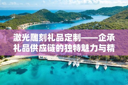 激光雕刻礼品定制——企承礼品供应链的独特魅力与精湛工艺